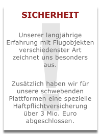 ! SICHERHEIT  Unserer langjährige Erfahrung mit Flugobjekten verschiedenster Art zeichnet uns besonders aus.  Zusätzlich haben wir für unsere schwebenden Plattformen eine spezielle Haftpflichtversicherung über 3 Mio. Euro abgeschlossen.